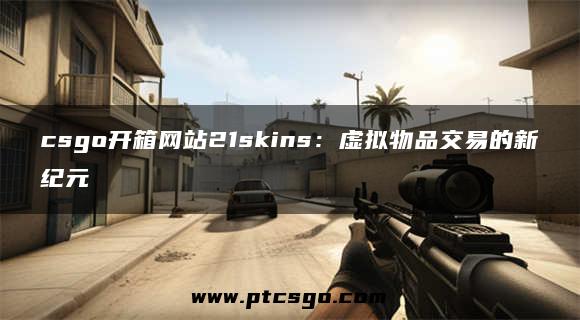 csgo开箱网站21skins：虚拟物品交易的新纪元